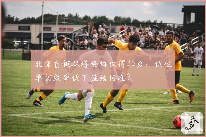 北京首钢双塔场均仅得35分,低位单打效率低下症结何在?
