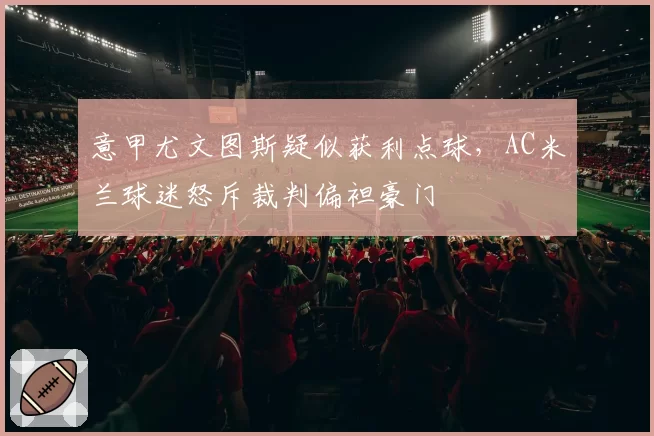 意甲尤文图斯疑似获利点球，AC米兰球迷怒斥裁判偏袒豪门