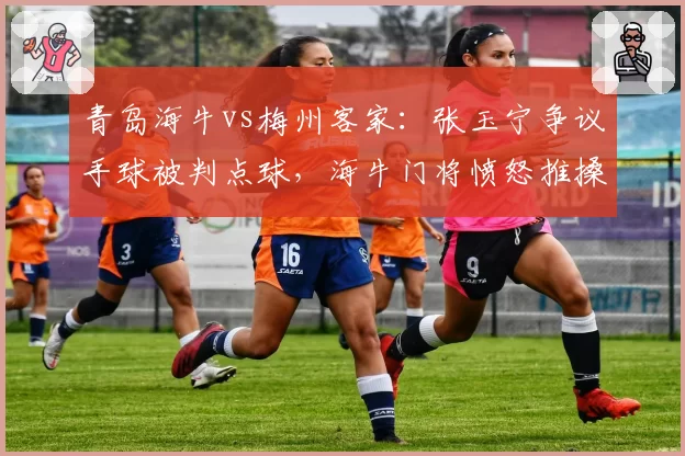 青岛海牛vs梅州客家：张玉宁争议手球被判点球，海牛门将愤怒推搡裁判被罚下
