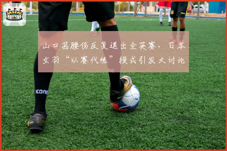 山口茜腰伤反复退出全英赛,日本女羽“以赛代练”模式引发大讨论