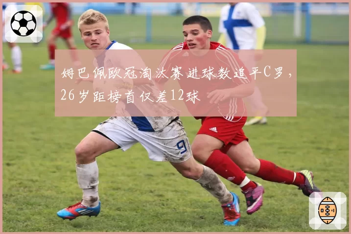 姆巴佩欧冠淘汰赛进球数追平C罗,26岁距榜首仅差12球