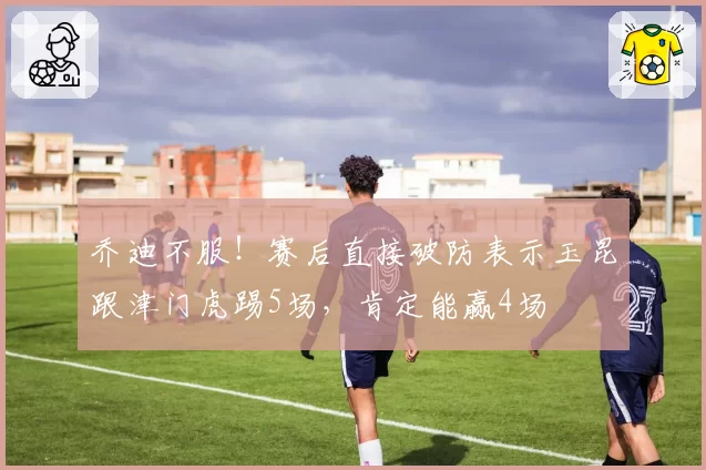 乔迪不服！赛后直接破防表示玉昆跟津门虎踢5场，肯定能赢4场