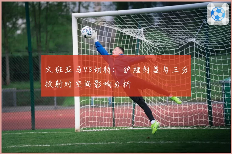 文班亚马vs切特：护框封盖与三分投射对空间影响分析