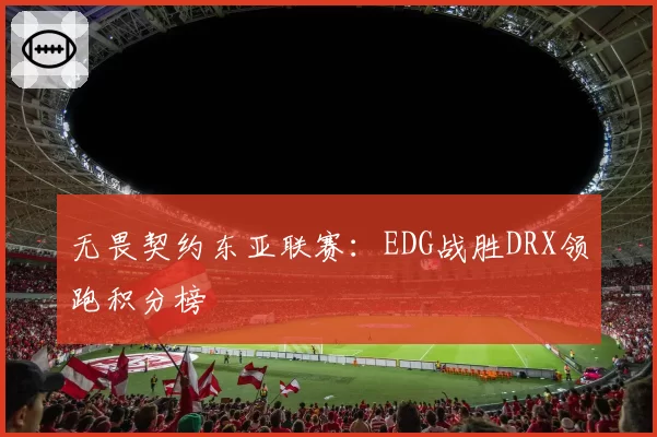 无畏契约东亚联赛:EDG战胜DRX领跑积分榜