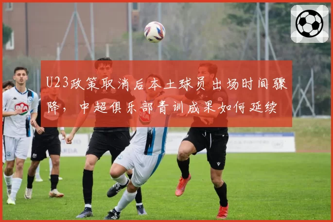 U23政策取消后本土球员出场时间骤降,中超俱乐部青训成果如何延续?