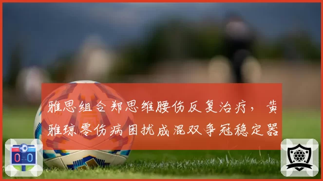 雅思组合郑思维腰伤反复治疗,黄雅琼零伤病困扰成混双争冠稳定器