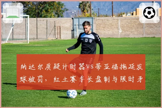 纳达尔质疑计时器vs蒂亚福拖延发球被罚,红土赛季长盘制与限时矛盾加剧