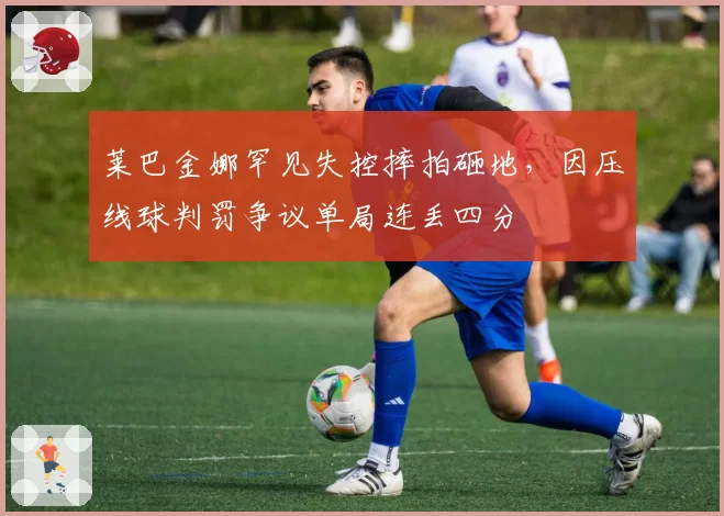 莱巴金娜罕见失控摔拍砸地，因压线球判罚争议单局连丢四分