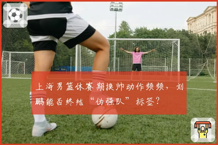 上海男篮休赛期换帅动作频频，刘鹏能否终结“伪强队”标签？