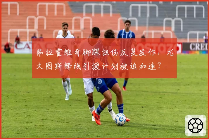 弗拉霍维奇脚踝扭伤反复发作,尤文图斯锋线引援计划被迫加速?