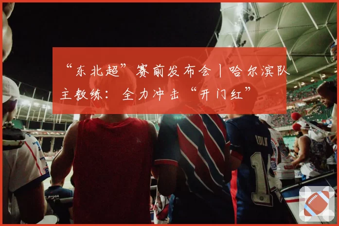 “东北超”赛前发布会丨哈尔滨队主教练：全力冲击“开门红”