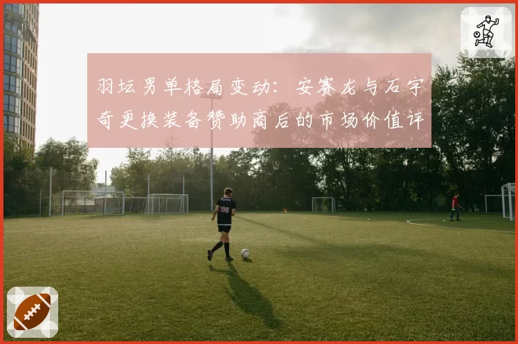羽坛男单格局变动:安赛龙与石宇奇更换装备赞助商后的市场价值评估