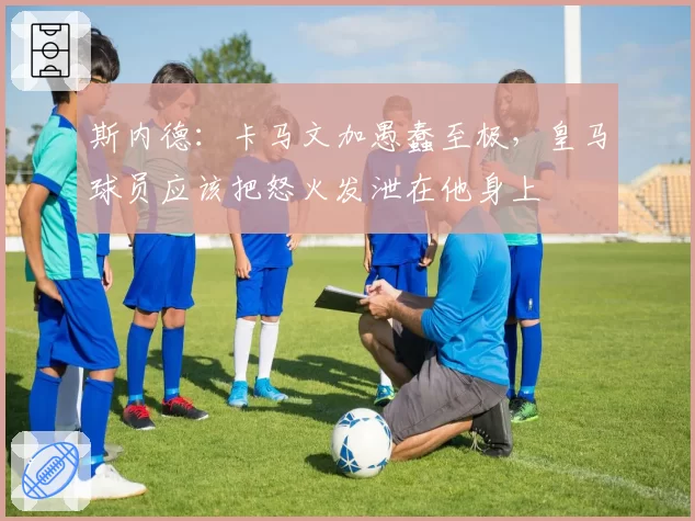 斯内德：卡马文加愚蠢至极，皇马球员应该把怒火发泄在他身上