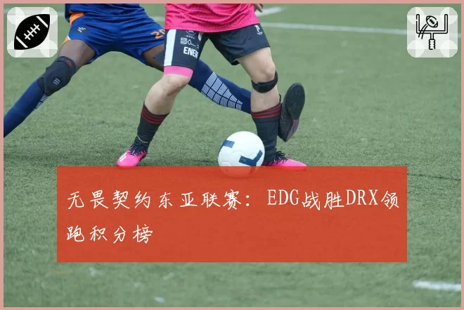 无畏契约东亚联赛:EDG战胜DRX领跑积分榜