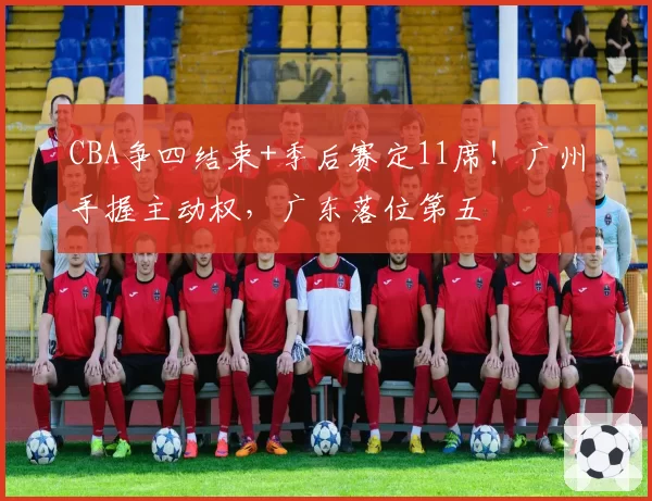 CBA争四结束+季后赛定11席!广州手握主动权,广东落位第五