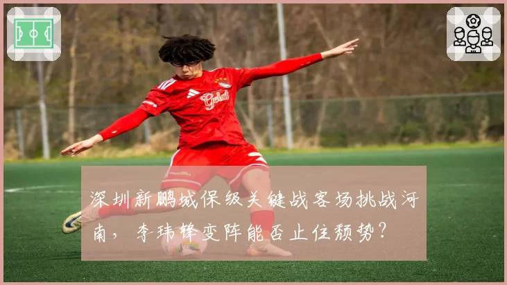 深圳新鹏城保级关键战客场挑战河南,李玮锋变阵能否止住颓势?