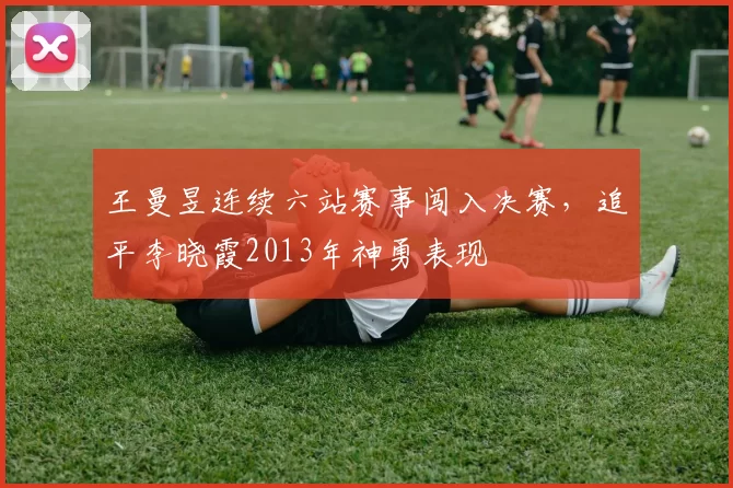 王曼昱连续六站赛事闯入决赛,追平李晓霞2013年神勇表现